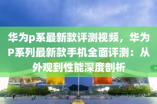 華為p系最新款評測視頻，華為P系列最新款手機全面評測：從外觀到性能深度剖析