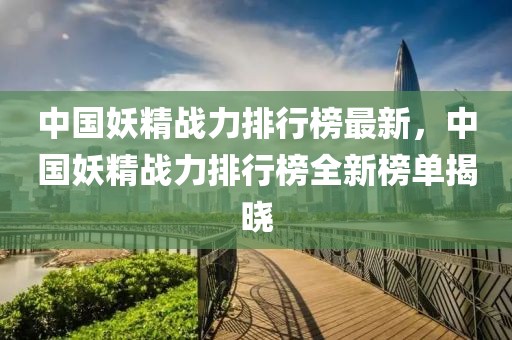 中國妖精戰(zhàn)力排行榜最新，中國妖精戰(zhàn)力排行榜全新榜單揭曉