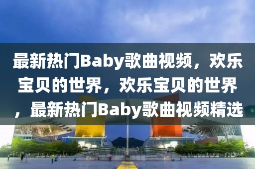 最新熱門Baby歌曲視頻，歡樂寶貝的世界，歡樂寶貝的世界，最新熱門Baby歌曲視頻精選
