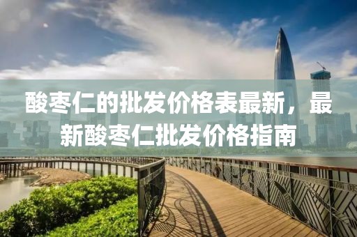 酸棗仁的批發(fā)價格表最新，最新酸棗仁批發(fā)價格指南