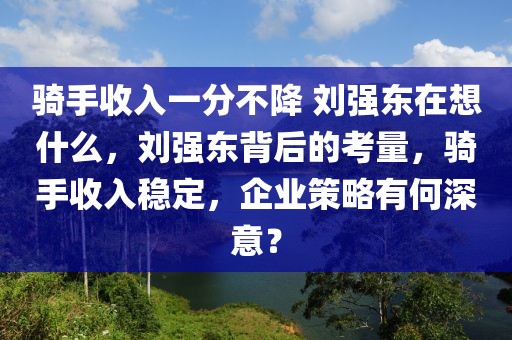 騎手收入一分不降 劉強(qiáng)東在想什么，劉強(qiáng)東背后的考量，騎手收入穩(wěn)定，企業(yè)策略有何深意？