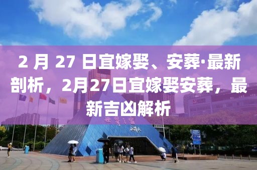 2 月 27 日宜嫁娶、安葬·最新剖析，2月27日宜嫁娶安葬，最新吉兇解析