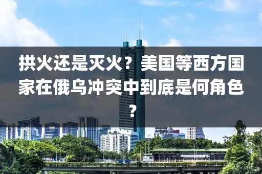 拱火還是滅火？美國等西方國家在俄烏沖突中到底是何角色？