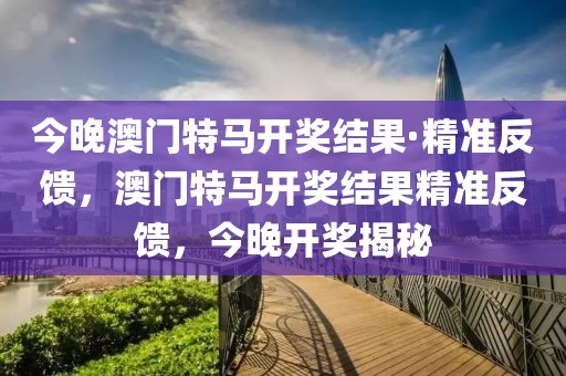 今晚澳門特馬開獎結果·精準反饋，澳門特馬開獎結果精準反饋，今晚開獎揭秘