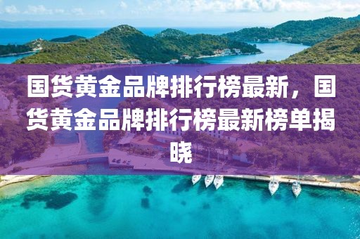 國貨黃金品牌排行榜最新，國貨黃金品牌排行榜最新榜單揭曉