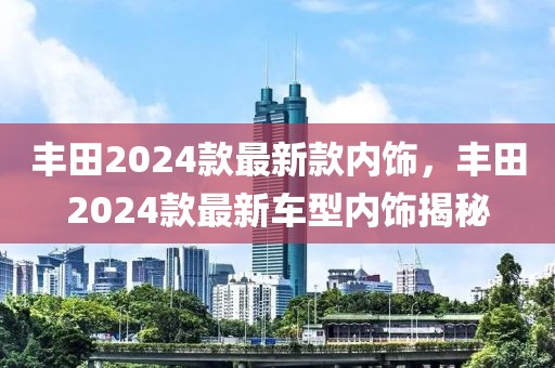 豐田2024款最新款內(nèi)飾，豐田2024款最新車型內(nèi)飾揭秘