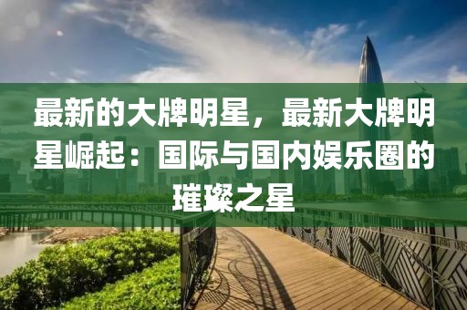 最新的大牌明星，最新大牌明星崛起：國際與國內(nèi)娛樂圈的璀璨之星