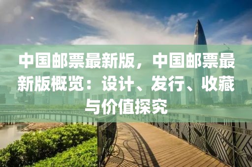 中國郵票最新版，中國郵票最新版概覽：設(shè)計、發(fā)行、收藏與價值探究
