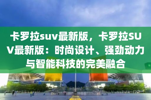 卡羅拉suv最新版，卡羅拉SUV最新版：時尚設(shè)計、強勁動力與智能科技的完美融合