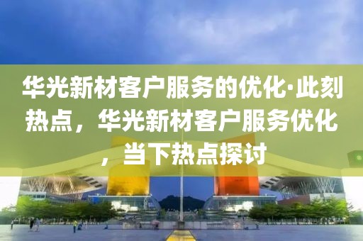 華光新材客戶服務(wù)的優(yōu)化·此刻熱點(diǎn)，華光新材客戶服務(wù)優(yōu)化，當(dāng)下熱點(diǎn)探討