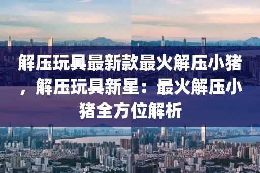解壓玩具最新款最火解壓小豬，解壓玩具新星：最火解壓小豬全方位解析
