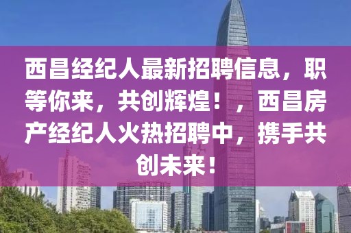 西昌經紀人最新招聘信息，職等你來，共創(chuàng)輝煌！，西昌房產經紀人火熱招聘中，攜手共創(chuàng)未來！