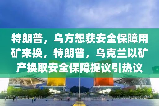 特朗普，烏方想獲安全保障用礦來(lái)?yè)Q，特朗普，烏克蘭以礦產(chǎn)換取安全保障提議引熱議