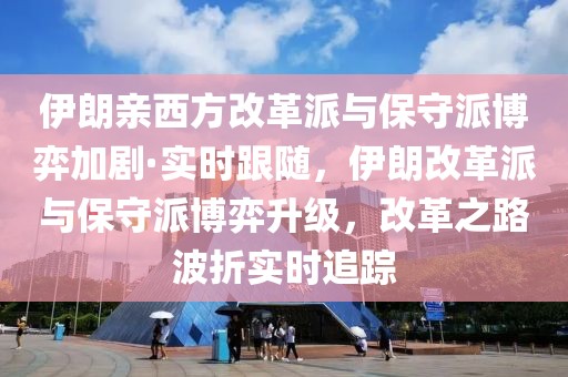 伊朗親西方改革派與保守派博弈加劇·實時跟隨，伊朗改革派與保守派博弈升級，改革之路波折實時追蹤
