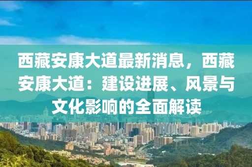 西藏安康大道最新消息，西藏安康大道：建設(shè)進展、風(fēng)景與文化影響的全面解讀