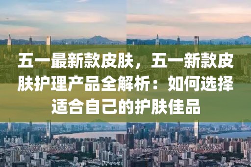 五一最新款皮膚，五一新款皮膚護理產(chǎn)品全解析：如何選擇適合自己的護膚佳品