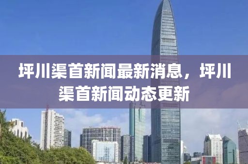 坪川渠首新聞最新消息，坪川渠首新聞動(dòng)態(tài)更新