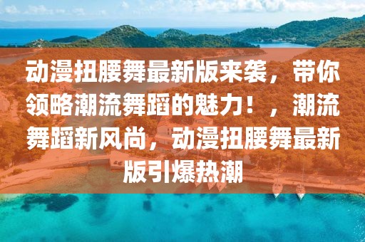 動漫扭腰舞最新版來襲，帶你領略潮流舞蹈的魅力！，潮流舞蹈新風尚，動漫扭腰舞最新版引爆熱潮