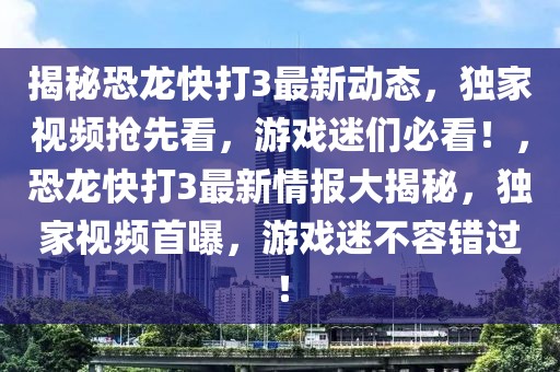 揭秘恐龍快打3最新動(dòng)態(tài)，獨(dú)家視頻搶先看，游戲迷們必看！，恐龍快打3最新情報(bào)大揭秘，獨(dú)家視頻首曝，游戲迷不容錯(cuò)過！