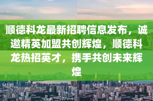 順德科龍最新招聘信息發(fā)布，誠邀精英加盟共創(chuàng)輝煌，順德科龍熱招英才，攜手共創(chuàng)未來輝煌