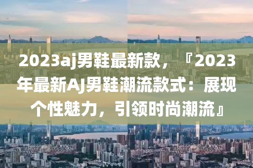 2023aj男鞋最新款，『2023年最新AJ男鞋潮流款式：展現(xiàn)個性魅力，引領(lǐng)時尚潮流』