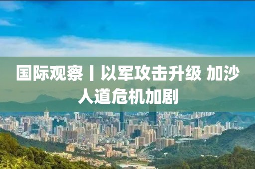 國際觀察丨以軍攻擊升級 加沙人道危機加劇