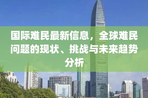 國際難民最新信息，全球難民問題的現(xiàn)狀、挑戰(zhàn)與未來趨勢分析