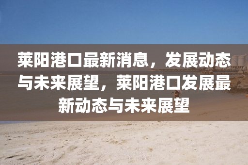 萊陽港口最新消息，發(fā)展動(dòng)態(tài)與未來展望，萊陽港口發(fā)展最新動(dòng)態(tài)與未來展望