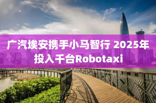 廣汽埃安攜手小馬智行 2025年投入千臺Robotaxi