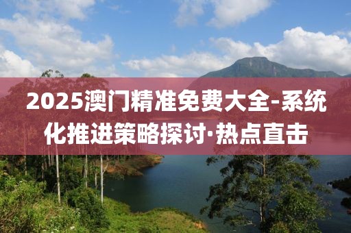 2025澳門精準(zhǔn)免費(fèi)大全-系統(tǒng)化推進(jìn)策略探討·熱點(diǎn)直擊