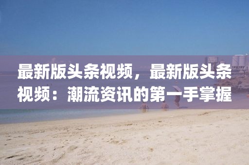 最新版頭條視頻，最新版頭條視頻：潮流資訊的第一手掌握