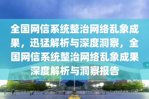 全國網(wǎng)信系統(tǒng)整治網(wǎng)絡(luò)亂象成果，迅猛解析與深度洞察，全國網(wǎng)信系統(tǒng)整治網(wǎng)絡(luò)亂象成果深度解析與洞察報(bào)告