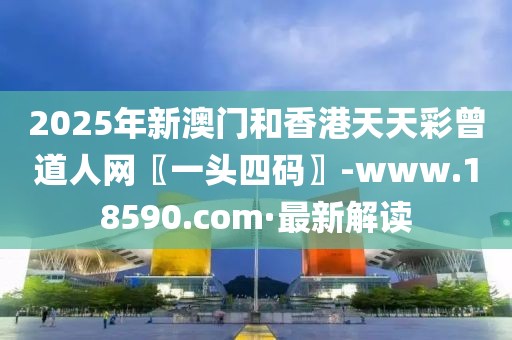 2025年新澳門和香港天天彩曾道人網(wǎng)〖一頭四碼〗-www.18590.com·最新解讀