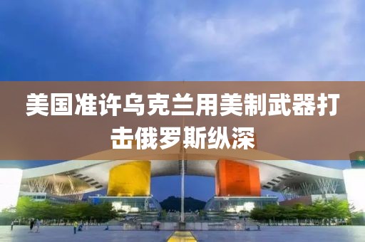 美國準(zhǔn)許烏克蘭用美制武器打擊俄羅斯縱深