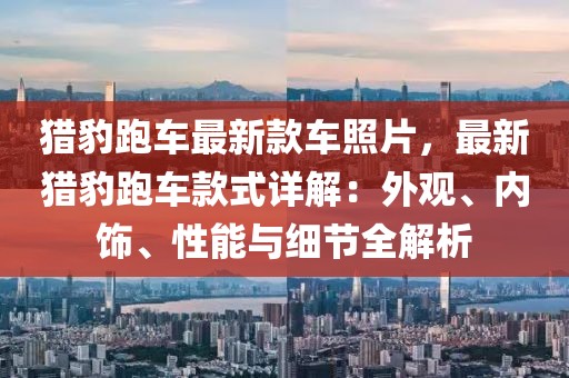 獵豹跑車最新款車照片，最新獵豹跑車款式詳解：外觀、內(nèi)飾、性能與細節(jié)全解析