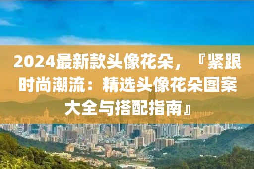 2024最新款頭像花朵，『緊跟時(shí)尚潮流：精選頭像花朵圖案大全與搭配指南』