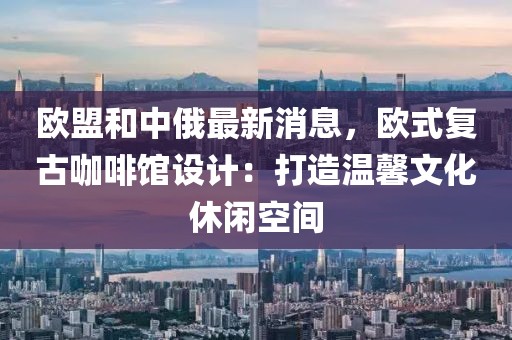 歐盟和中俄最新消息，歐式復(fù)古咖啡館設(shè)計(jì)：打造溫馨文化休閑空間
