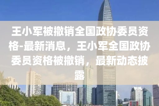 王小軍被撤銷全國(guó)政協(xié)委員資格-最新消息，王小軍全國(guó)政協(xié)委員資格被撤銷，最新動(dòng)態(tài)披露