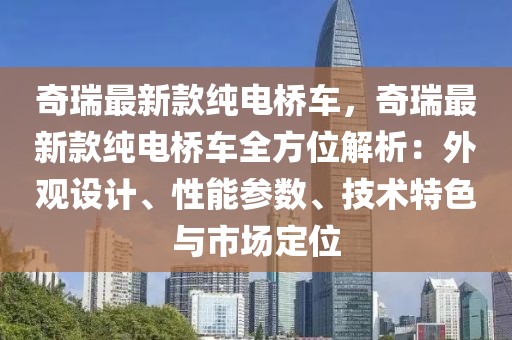 奇瑞最新款純電橋車，奇瑞最新款純電橋車全方位解析：外觀設(shè)計、性能參數(shù)、技術(shù)特色與市場定位