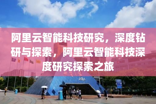 阿里云智能科技研究，深度鉆研與探索，阿里云智能科技深度研究探索之旅