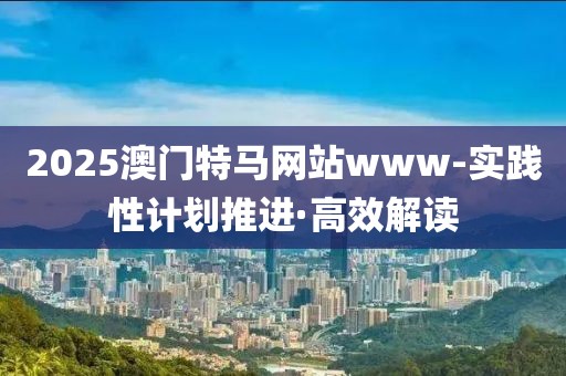 2025澳門特馬網(wǎng)站www-實(shí)踐性計(jì)劃推進(jìn)·高效解讀