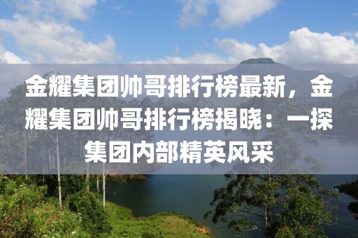 金耀集團(tuán)帥哥排行榜最新，金耀集團(tuán)帥哥排行榜揭曉：一探集團(tuán)內(nèi)部精英風(fēng)采