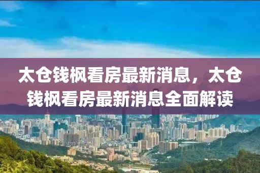 太倉(cāng)錢楓看房最新消息，太倉(cāng)錢楓看房最新消息全面解讀