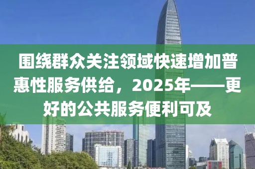 圍繞群眾關(guān)注領(lǐng)域快速增加普惠性服務(wù)供給，2025年——更好的公共服務(wù)便利可及