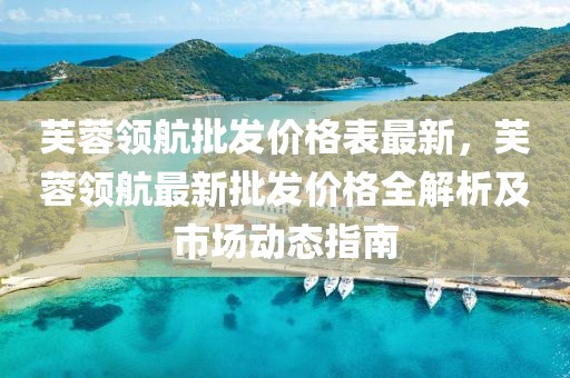 芙蓉領(lǐng)航批發(fā)價(jià)格表最新，芙蓉領(lǐng)航最新批發(fā)價(jià)格全解析及市場(chǎng)動(dòng)態(tài)指南