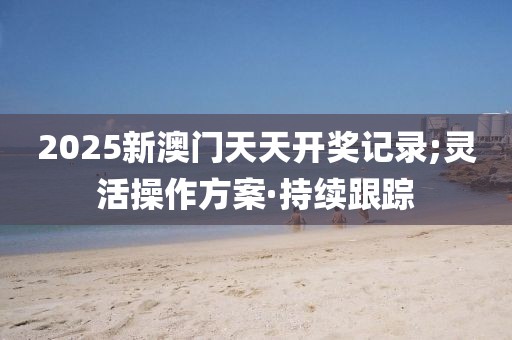 2025新澳門天天開獎記錄;靈活操作方案·持續(xù)跟蹤