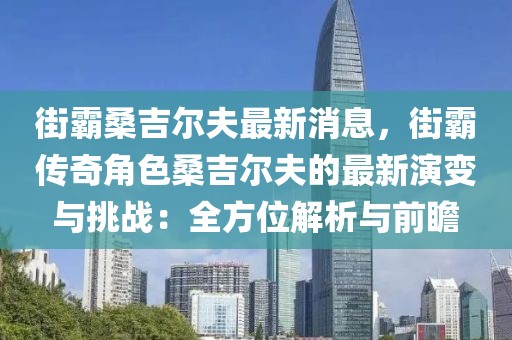 街霸桑吉爾夫最新消息，街霸傳奇角色桑吉爾夫的最新演變與挑戰(zhàn)：全方位解析與前瞻