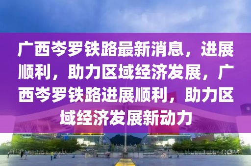 廣西岑羅鐵路最新消息，進展順利，助力區(qū)域經(jīng)濟發(fā)展，廣西岑羅鐵路進展順利，助力區(qū)域經(jīng)濟發(fā)展新動力
