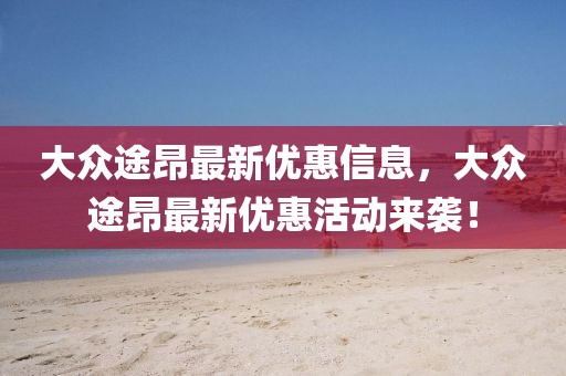 大眾途昂最新優(yōu)惠信息，大眾途昂最新優(yōu)惠活動來襲！