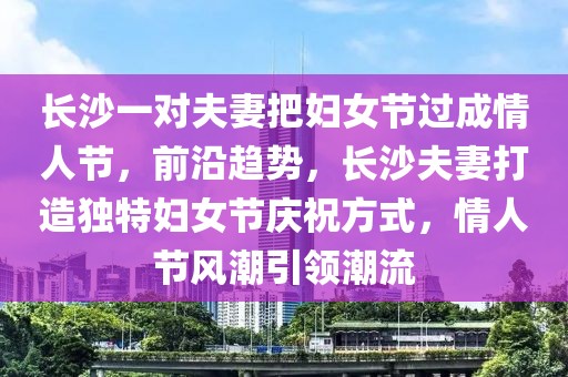 長沙一對(duì)夫妻把婦女節(jié)過成情人節(jié)，前沿趨勢(shì)，長沙夫妻打造獨(dú)特婦女節(jié)慶祝方式，情人節(jié)風(fēng)潮引領(lǐng)潮流